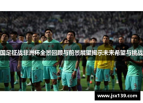 国足征战非洲杯全景回顾与前景展望揭示未来希望与挑战