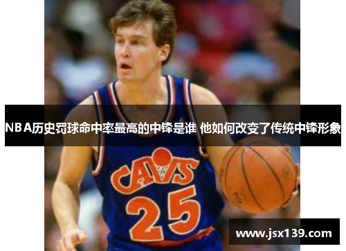 NBA历史罚球命中率最高的中锋是谁 他如何改变了传统中锋形象
