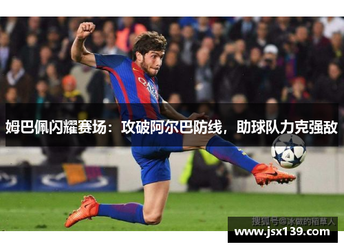 姆巴佩闪耀赛场：攻破阿尔巴防线，助球队力克强敌
