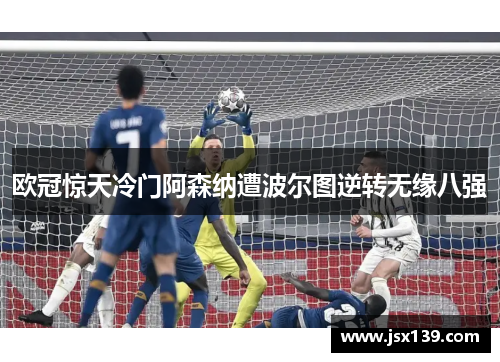 欧冠惊天冷门阿森纳遭波尔图逆转无缘八强