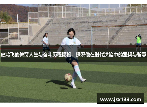 史鸿飞的传奇人生与奋斗历程揭秘，探索他在时代洪流中的坚韧与智慧